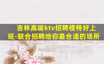 吉林高端ktv招聘模特好上班-联合招聘给你最合适的场所